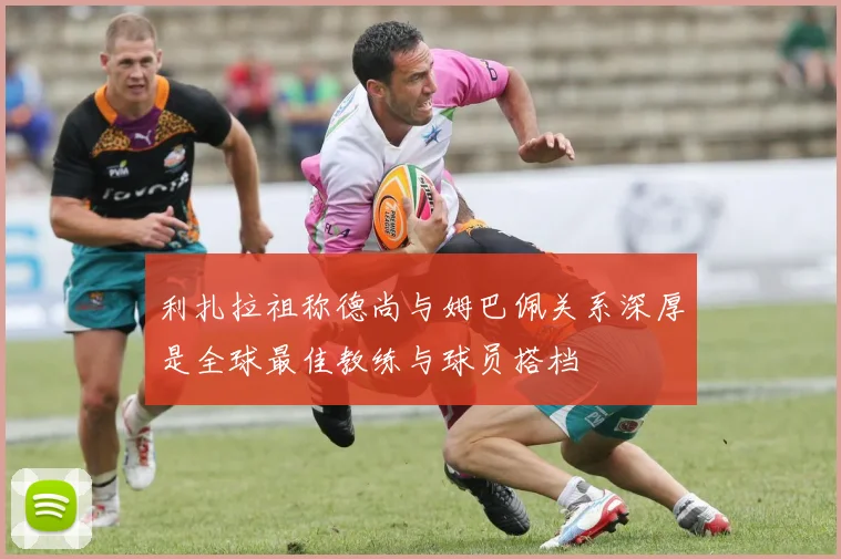 利扎拉祖称德尚与姆巴佩关系深厚是全球最佳教练与球员搭档
