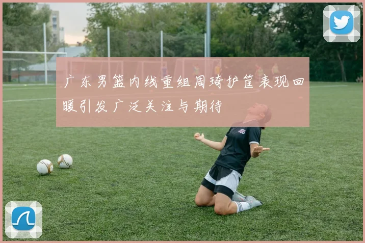 广东男篮内线重组周琦护筐表现回暖引发广泛关注与期待