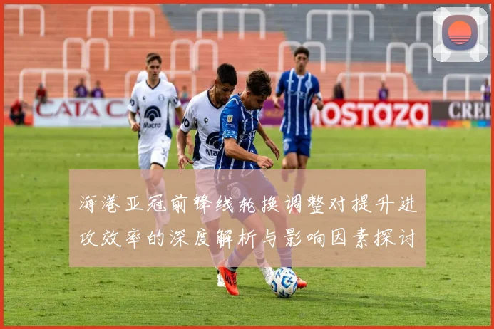 海港亚冠前锋线轮换调整对提升进攻效率的深度解析与影响因素探讨