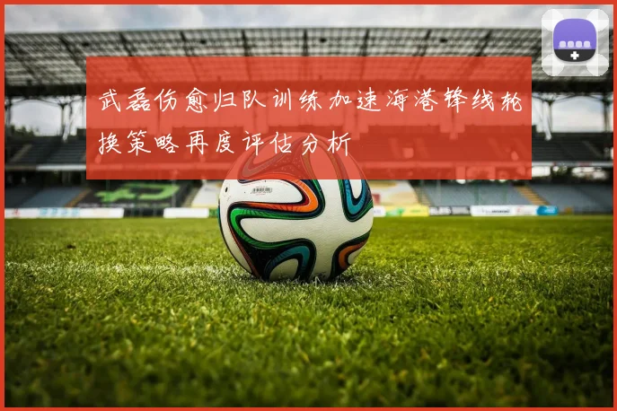 武磊伤愈归队训练加速海港锋线轮换策略再度评估分析