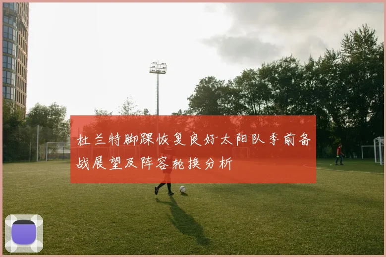 杜兰特脚踝恢复良好太阳队季前备战展望及阵容轮换分析