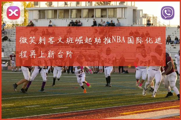 微笑刺客文班崛起助推NBA国际化进程再上新台阶