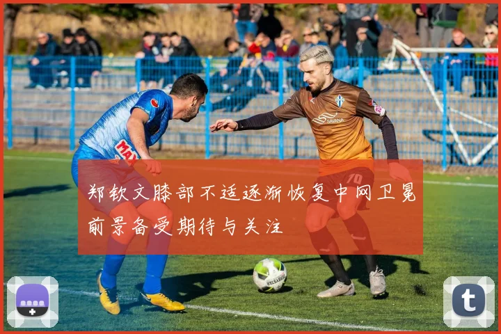 郑钦文膝部不适逐渐恢复中网卫冕前景备受期待与关注