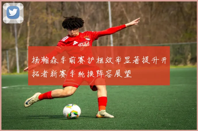 杨瀚森季前赛护框效率显著提升开拓者新赛季轮换阵容展望