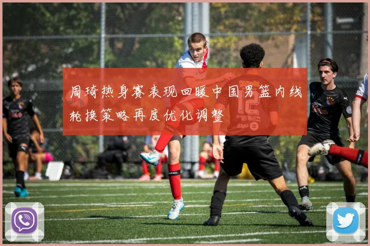 周琦热身赛表现回暖中国男篮内线轮换策略再度优化调整