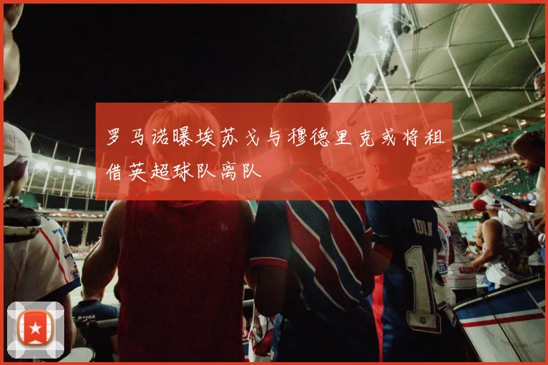 罗马诺曝埃苏戈与穆德里克或将租借英超球队离队